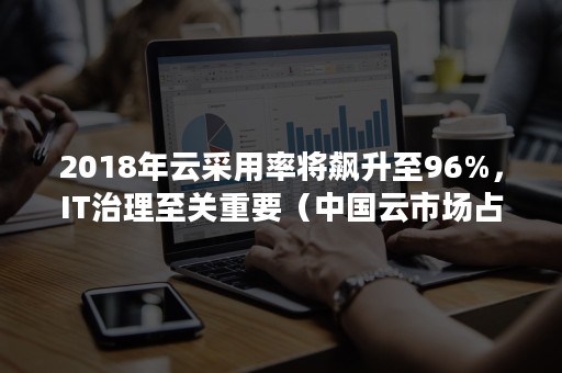 2018年云采用率将飙升至96%，IT治理至关重要（中国云市场占有率）