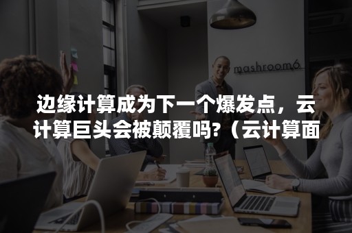 边缘计算成为下一个爆发点，云计算巨头会被颠覆吗?（云计算面临的挑战）