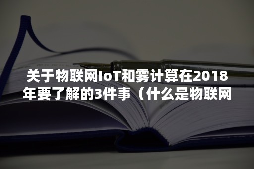 关于物联网IoT和雾计算在2018年要了解的3件事（什么是物联网什么是云计算）