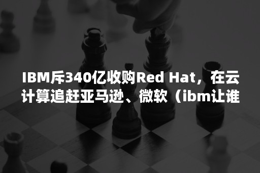 IBM斥340亿收购Red Hat，在云计算追赶亚马逊、微软（ibm让谁给收购了）