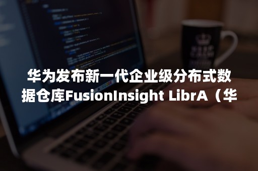 华为发布新一代企业级分布式数据仓库FusionInsight LibrA（华为分布式架构）