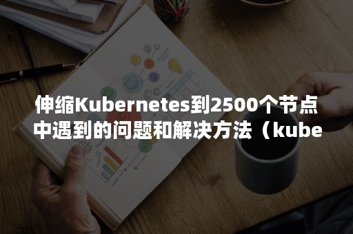 伸缩Kubernetes到2500个节点中遇到的问题和解决方法（kubernetes节点的正常运行状态）