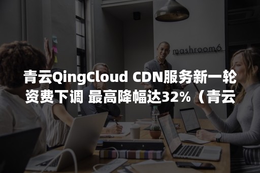 青云QingCloud CDN服务新一轮资费下调 最高降幅达32%（青云qingcloud app）