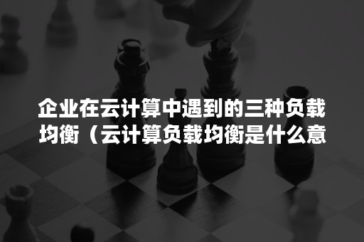 企业在云计算中遇到的三种负载均衡（云计算负载均衡是什么意思）