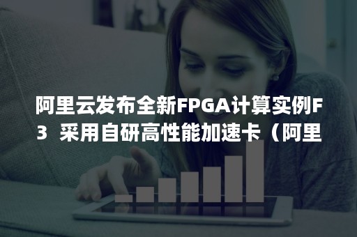 阿里云发布全新FPGA计算实例F3  采用自研高性能加速卡（阿里云 fpga）