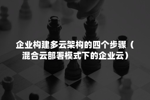 企业构建多云架构的四个步骤（混合云部署模式下的企业云）