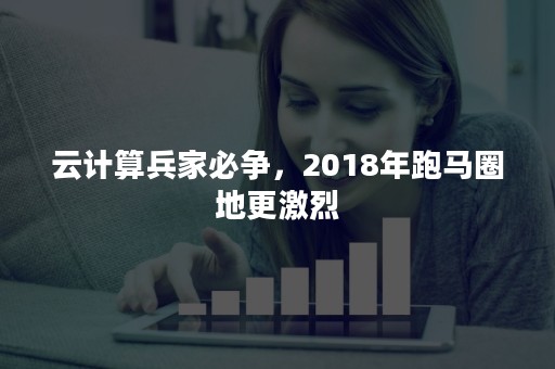 云计算兵家必争，2018年跑马圈地更激烈