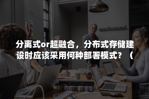 分离式or超融合，分布式存储建设时应该采用何种部署模式？（分布式存储和超融合存储的区别）