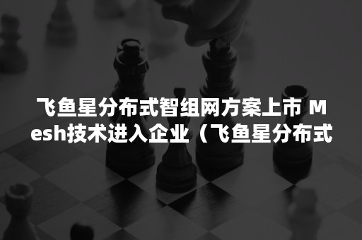 飞鱼星分布式智组网方案上市 Mesh技术进入企业（飞鱼星分布式无线组网）