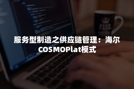 服务型制造之供应链管理：海尔COSMOPlat模式