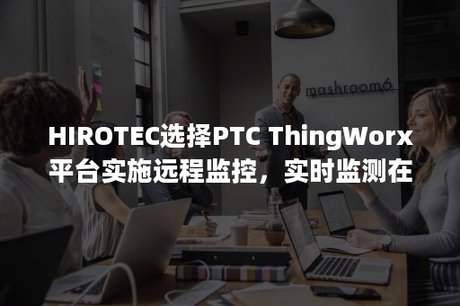 HIROTEC选择PTC ThingWorx平台实施远程监控，实时监测在全球各地的生产系统（HIROTEC）