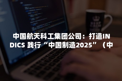 中国航天科工集团公司：打造INDICS 践行“中国制造2025”（中国航天科技集团 科工集团）