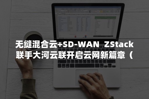 无缝混合云+SD-WAN  ZStack联手大河云联开启云网新篇章（混合云技术）