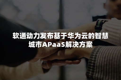 软通动力发布基于华为云的智慧城市APaaS解决方案