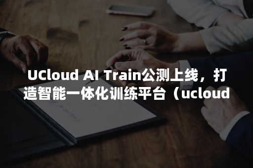 UCloud AI Train公测上线，打造智能一体化训练平台（ucloud市值）