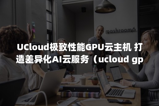 UCloud极致性能GPU云主机 打造差异化AI云服务（ucloud gpu）