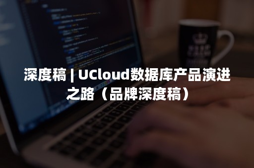 深度稿 | UCloud数据库产品演进之路（品牌深度稿）