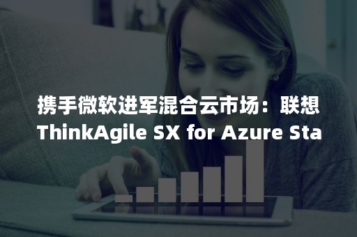携手微软进军混合云市场：联想ThinkAgile SX for Azure Stack混合云解决方案拟4月亮相中国（联想 微软）