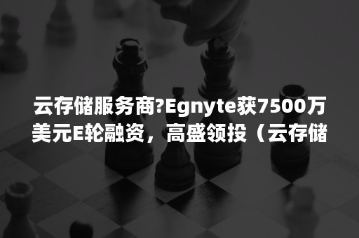 云存储服务商?Egnyte获7500万美元E轮融资，高盛领投（云存储公司）