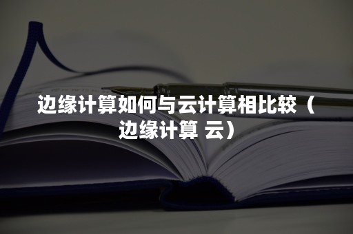 边缘计算如何与云计算相比较（边缘计算 云）