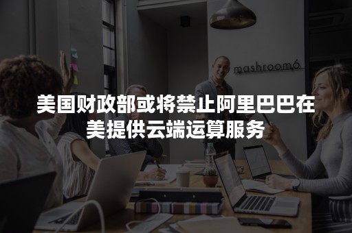 美国财政部或将禁止阿里巴巴在美提供云端运算服务
