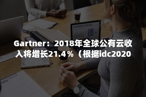 Gartner：2018年全球公有云收入将增长21.4％（根据idc2020年国内公有云市场报告,移动云增长2.5倍）