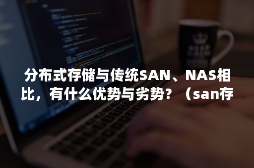 分布式存储与传统SAN、NAS相比，有什么优势与劣势？（san存储和分布式存储 区别）