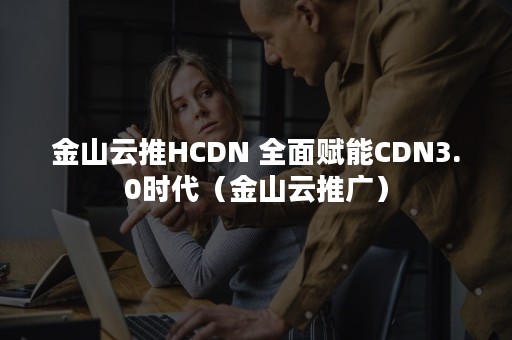 金山云推HCDN 全面赋能CDN3.0时代（金山云推广）