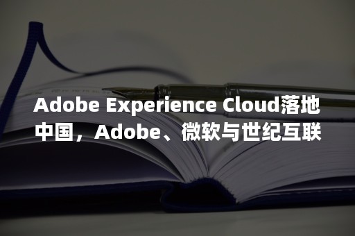 Adobe Experience Cloud落地中国，Adobe、微软与世纪互联共庆三方合作（adobe全家桶）