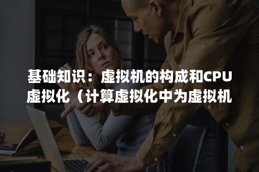 基础知识：虚拟机的构成和CPU虚拟化（计算虚拟化中为虚拟机分配cpu和内存的是）