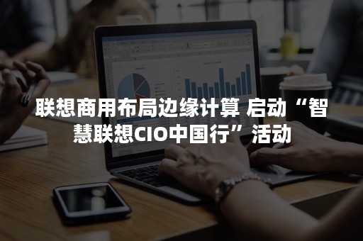 联想商用布局边缘计算 启动“智慧联想CIO中国行”活动