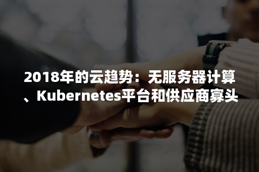 2018年的云趋势：无服务器计算、Kubernetes平台和供应商寡头垄断（云计算主流）