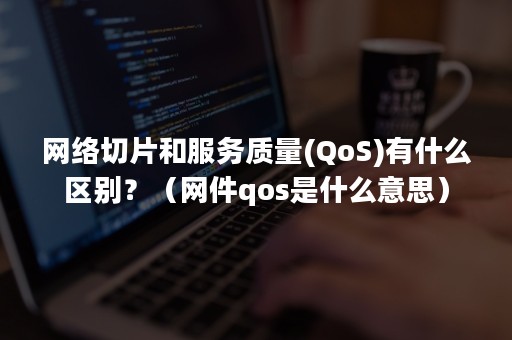 网络切片和服务质量(QoS)有什么区别？（网件qos是什么意思）