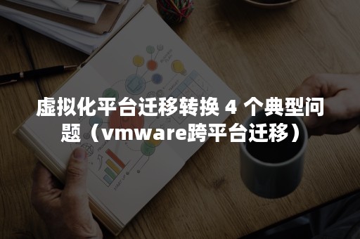 虚拟化平台迁移转换 4 个典型问题（vmware跨平台迁移）