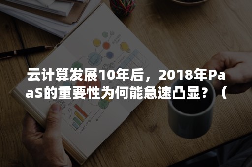 云计算发展10年后，2018年PaaS的重要性为何能急速凸显？（简述云计算Paas商业模式的含义）