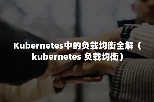 Kubernetes中的负载均衡全解（kubernetes 负载均衡）