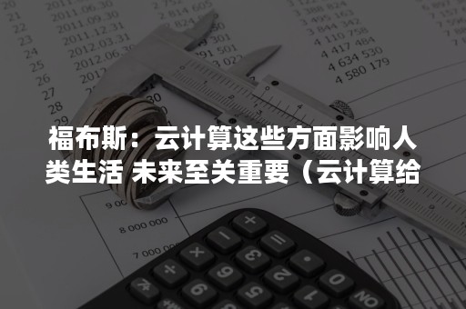 福布斯：云计算这些方面影响人类生活 未来至关重要（云计算给人们带来的变化）