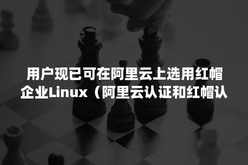 用户现已可在阿里云上选用红帽企业Linux（阿里云认证和红帽认证哪个好）