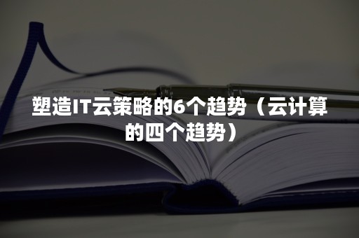 塑造IT云策略的6个趋势（云计算的四个趋势）