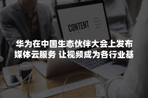 华为在中国生态伙伴大会上发布媒体云服务 让视频成为各行业基础能力（参加华为生态大会）
