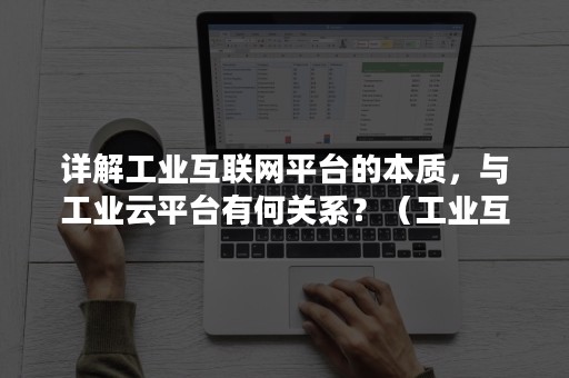 详解工业互联网平台的本质，与工业云平台有何关系？（工业互联网平台的意义是）