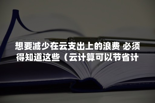 想要减少在云支出上的浪费 必须得知道这些（云计算可以节省计算资源）