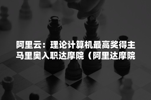 阿里云：理论计算机最高奖得主马里奥入职达摩院（阿里达摩院高级算法工程师）