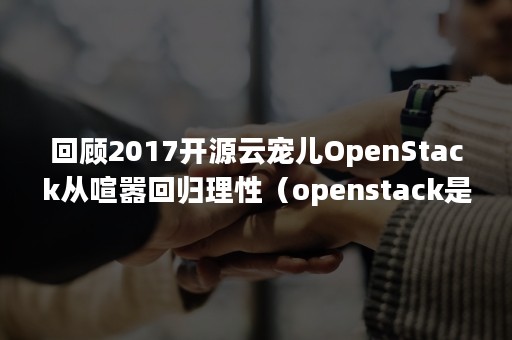 回顾2017开源云宠儿OpenStack从喧嚣回归理性（openstack是目前最流行的一个开源的云计算管理平台）