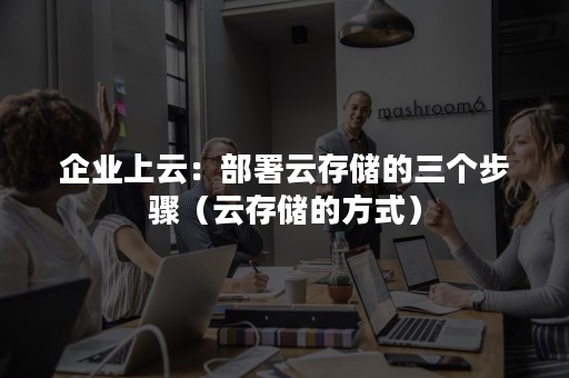 企业上云：部署云存储的三个步骤（云存储的方式）