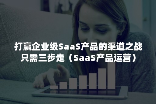 打赢企业级SaaS产品的渠道之战只需三步走（SaaS产品运营）