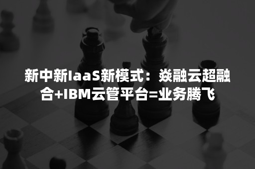 新中新IaaS新模式：焱融云超融合+IBM云管平台=业务腾飞