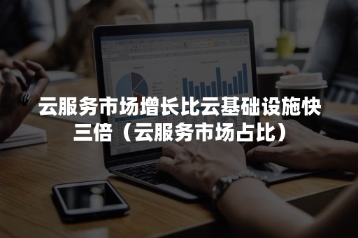 云服务市场增长比云基础设施快三倍（云服务市场占比）