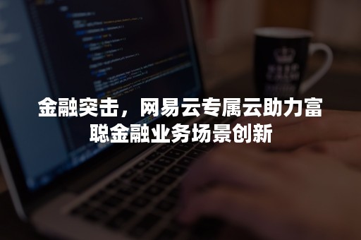 金融突击，网易云专属云助力富聪金融业务场景创新