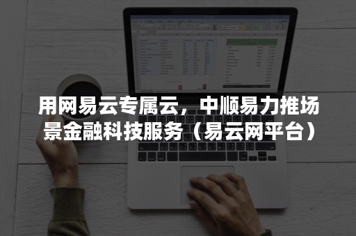 用网易云专属云，中顺易力推场景金融科技服务（易云网平台）